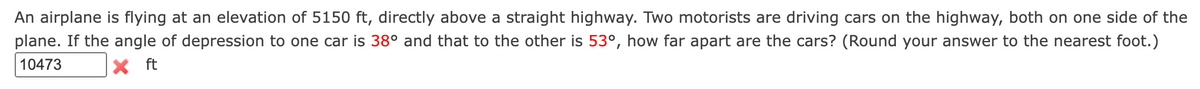 An airplane is flying at an elevation of 5150 ft, directly above a straight highway. Two motorists are driving cars on the highway, both on one side of the
plane. If the angle of depression to one car is 38° and that to the other is 53°, how far apart are the cars? (Round your answer to the nearest foot.)
10473
X ft
