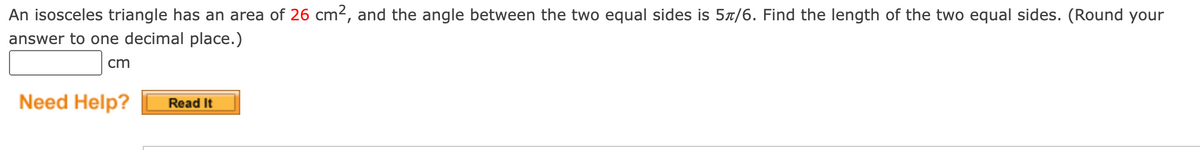 An isosceles triangle has an area of 26 cm2, and the angle between the two equal sides is 57/6. Find the length of the two equal sides. (Round your
answer to one decimal place.)
cm
Need Help?
Read It
