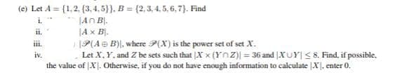 (e) Let A = (1.2. (3.4.5)), B=(2,3,4,5,6,7). Find
i.
An B.
ii.
A x B-
iii.
iv.
P(A + B), where P(X) is the power set of set X.
Let X, Y. and Z be sets such that Xx (YnZ) = 36 and XUY| ≤ 8. Find, if possible.
the value of X. Otherwise, if you do not have enough information to calculate X, enter 0.