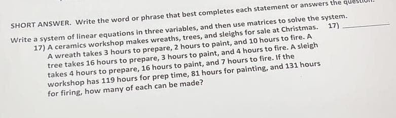 SHORT ANSWER. Write the word or phrase that best completes each statement or answers the que
Write a system of linear equations in three variables, and then use matrices to solve the system.
17) A ceramics workshop makes wreaths, trees, and sleighs for sale at Christmas. 17)
A wreath takes 3 hours to prepare, 2 hours to paint, and 10 hours to fire. A
tree takes 16 hours to prepare, 3 hours to paint, and 4 hours to fire. A sleigh
takes 4 hours to prepare, 16 hours to paint, and 7 hours to fire. If the
workshop has 119 hours for prep time, 81 hours for painting, and 131 hours
for firing, how many of each can be made?