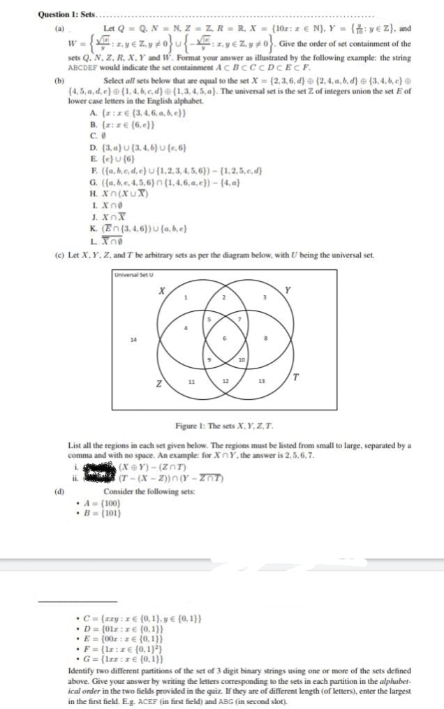 Question 1: Sets
(a)
(b)
(d)
Let Q = Q. N = N, Z = Z, R = R. X = (10r: z € N), Y = {: vez), and
1.y€Z₁y#0}{:.y€Z.y#0}. Give the order of set containment of the
W =
{F
sets Q. N. Z. R. X, Y and W. Format your answer as illustrated by the following example: the string
ABCDEF would indicate the set containment AC BCCCDCECF.
Select all sets below that are equal to the set X= (2,3,6, d) {2,4.a, b, d) (3,4,b,c)
(4,5,a,d,e) {1,4,b,c,d) (1,3,4,5, a). The universal set is the set Z of integers union the set E of
lower case letters in the English alphabet.
A. (z:ze (3,4,6, a,b,c))
B. (x:x (6,e}}
C. 0
D
D. (3.a) U (3,4,6}U {e, 6)
E. (e) U (6)
F. ({a,b,c,d,e) U (1,2,3,4,5,6})-(1,2,5,c,d)
G. ({a,b,c,4,5,6)n (1,4,6,a,e))-(4.a)
H. Xn(XUX)
L. XnO
XI
K. (En (3,4,6)) U {a,b,c}
LXnO
(c) Let X, Y, Z, and T be arbitrary sets as per the diagram below, with U being the universal set.
Universal Set U
X
A= (100)
B= (101)
11
Consider the following sets:
• C= {zry: ze (0,1), y € (0,1))
• D= (01:1€ (0,1))
• E = (00z: ze {0,1}}
• F= {lr: 2€ (0.1))
G= {lrz:z (0.1}}
12
Figure 1: The sets X, Y, Z, T.
List all the regions in each set given below. The regions must be listed from small to large, separated by a
comma and with no space. An example: for XY, the answer is 2, 5, 6, 7.
i
(X@Y)-(Zn)
(T-(x-2))n(Y-ZOT)
ii.
10
13
Y
Identify two different partitions of the set of 3 digit binary strings using one or more of the sets defined
above. Give your answer by writing the letters corresponding to the sets in each partition in the alphabet-
ical order in the two fields provided in the quiz. If they are of different length (of letters), enter the largest
in the first field. E.g. ACEF (in first field) and ABG (in second slot).