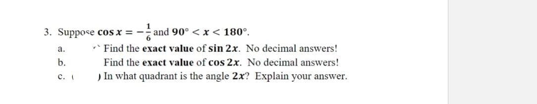 1
3. Suppose cos x = - and 90° < x < 180°.
6
Find the exact value of sin 2x. No decimal answers!
a.
b.
C. (
Find the exact value of cos 2x. No decimal answers!
) In what quadrant is the angle 2x? Explain your answer.