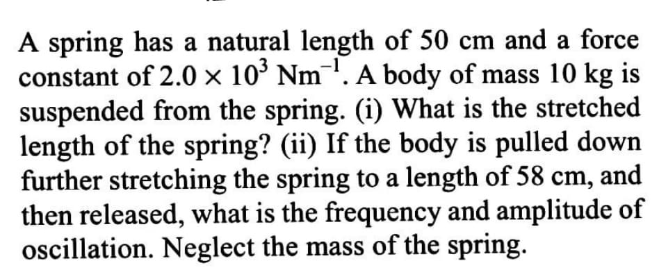 A spring has a natural length of 50 cm and a force
constant of 2.0 × 10´ Nm'. A body of mass 10 kg is
suspended from the spring. (i) What is the stretched
length of the spring? (ii) If the body is pulled down
further stretching the spring to a length of 58 cm, and
then released, what is the frequency and amplitude of
oscillation. Neglect the mass of the spring.
