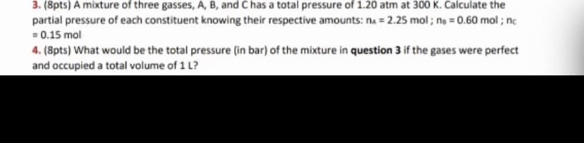 3. (8pts) A mixture of three gasses, A, B, and C has a total pressure of 1.20 atm at 300 K. Calculate the
partial pressure of each constituent knowing their respective amounts: na = 2.25 mol ; ne = 0.60 mol ; ne
= 0.15 mol
4. (8pts) What would be the total pressure (in bar) of the mixture in question 3 if the gases were perfect
and occupied a total volume of 1 L?
