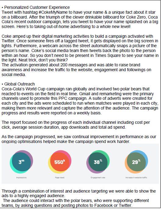 • Personalized Customer Experience
Tweet with hashtag #CokeMyName to have your name & a unique fact about it star
on a billboard. After the triumph of the clever drinkable billboard for Coke Zero, Coca
Cola's recent outdoor campaign, lets you tweet to have your name splashed on a big
screen. Here's to taking out-of-home advertising to a whole new level!
Coke amped up their digital marketing activities to build a campaign activated with
Twitter. Once someone fires off a tagged tweet, it gets displayed on the big screen in
lights. Furthermore, a webcam across the street automatically snaps a picture of the
person's name. Coke's social media team then tweets back the photo to the person
within an hour. So you don't need to be present in Times Square to see your name in
the light. Neat trick, don't you think?
The activation generated about 200 messages and was able to raise brand
awareness and increase the traffic to the website, engagement and followings on
social media.
• Global Outreach
Coca-Cola's World Cup campaign ran globally and involved two polar bears that
reacted to events on the field in real time. Gmail and remarketing were the primary
channels used to promote this PPC campaign. A suite of adverts were created for
each city and the ads were scheduled to run when matches were played in each city,
making them more relevant and capture the attention of the audience. The campaign
progress and results were reported on a weekly basis.
The report focused on the progress of each individual channel including cost per
click, average session duration, app downloads and total ad spend.
As the campaign progressed, we saw continual improvement in performance as our
ongoing optimisations helped make the campaign spend work harder.
3m
Impressions
550k
Pageviews
38%
Engagement rate
29%
Increase in website traffic
Through a combination of interest and audience targeting we were able to show the
ads to a highly engaged audience.
The audience could interact with the polar bears, who were supporting different
teams, by asking questions and posting photos to Facebook or Twitter.
