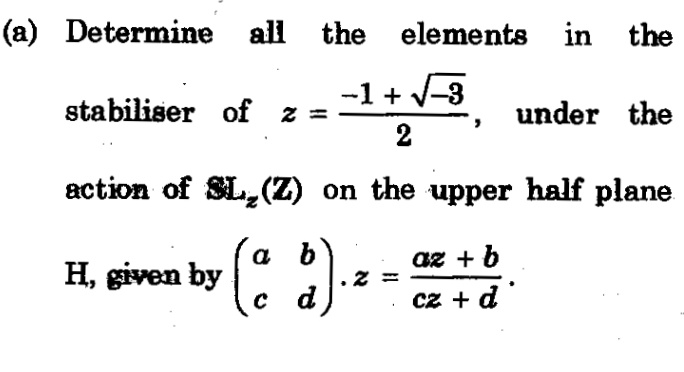 (a) Determine all the elements in the
stabiliser of z =
-1 + V-3
under the
2
action of SL,(Z) on the upper half plane
a b
H, given by
q + 20
с а
cz + d
