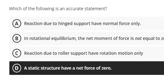 Which of the following is an accurate statement?
A Reaction due to hinged support have normal force only.
(B In rotational equilibrium, the net moment of force is not equal to ze
Reaction due to roller support have rotation motion only
D A static structure have a net force of zero.
