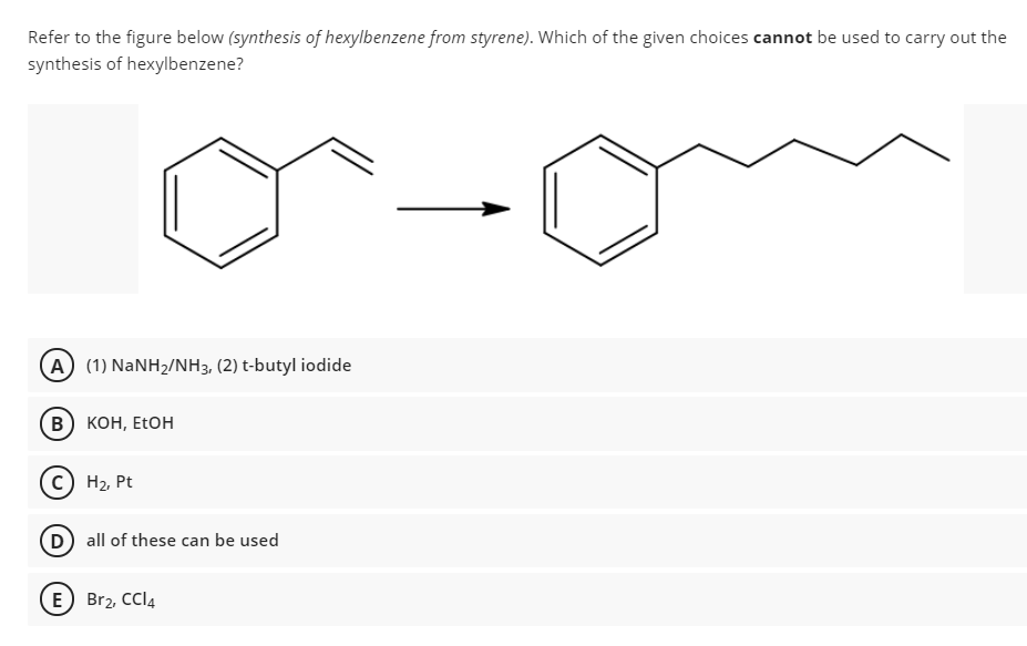 Refer to the figure below (synthesis of hexylbenzene from styrene). Which of the given choices cannot be used to carry out the
synthesis of hexylbenzene?
A (1) NaNH2/NH3, (2) t-butyl iodide
В) кон, EtOH
с) На Pt
D all of these can be used
E Br2, CCI4
