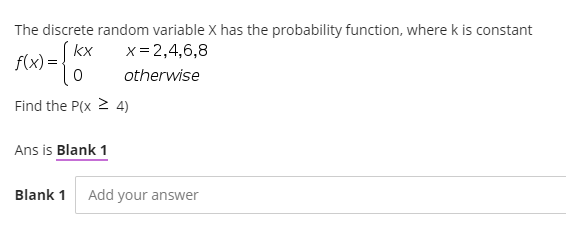 The discrete random variable X has the probability function, where k is constant
(kx
f(x) =
x = 2,4,6,8
otherwise
Find the P(x 2 4)
Ans is Blank 1
Blank 1
Add your answer
