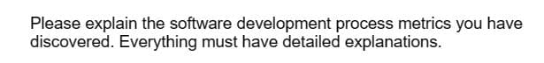 Please explain the software development process metrics you have
discovered. Everything must have detailed explanations.