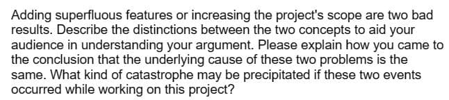 Adding superfluous features or increasing the project's scope are two bad
results. Describe the distinctions between the two concepts to aid your
audience in understanding your argument. Please explain how you came to
the conclusion that the underlying cause of these two problems is the
same. What kind of catastrophe may be precipitated if these two events
occurred while working on this project?