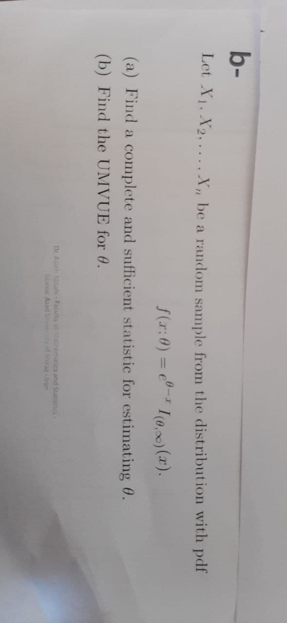 b-
Let X₁, X2,..., X₁, be a random sample from the distribution with pdf
f(x: 0) = e-I(0.)(x).
(a) Find a complete and sufficient statistic for estimating 0.
(b) Find the UMVUE for 0.
Dr. Asich Abtahi-Faculty of Mathematics and Statistics-
Islamic Azad University of Shiraz-Iran