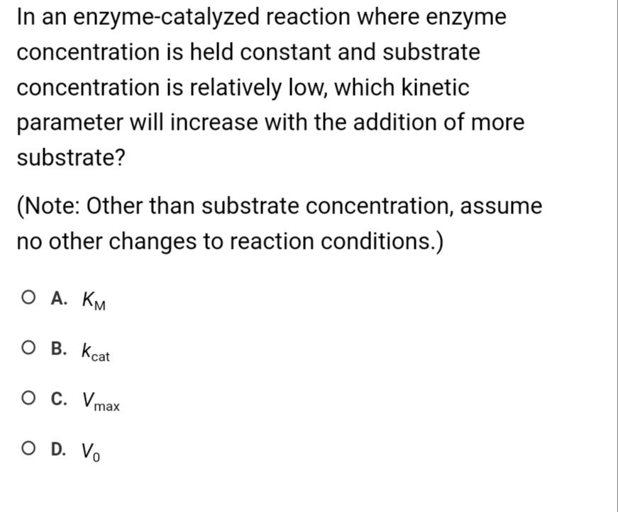 In an enzyme-catalyzed reaction where enzyme
is held constant and substrate
is relatively low, which kinetic
parameter will increase with the addition of more
substrate?
concentration
concentration
(Note: Other than substrate concentration, assume
no other changes to reaction conditions.)
О А. Км
O B. Kcat
O C. Vmax
O D. Vo