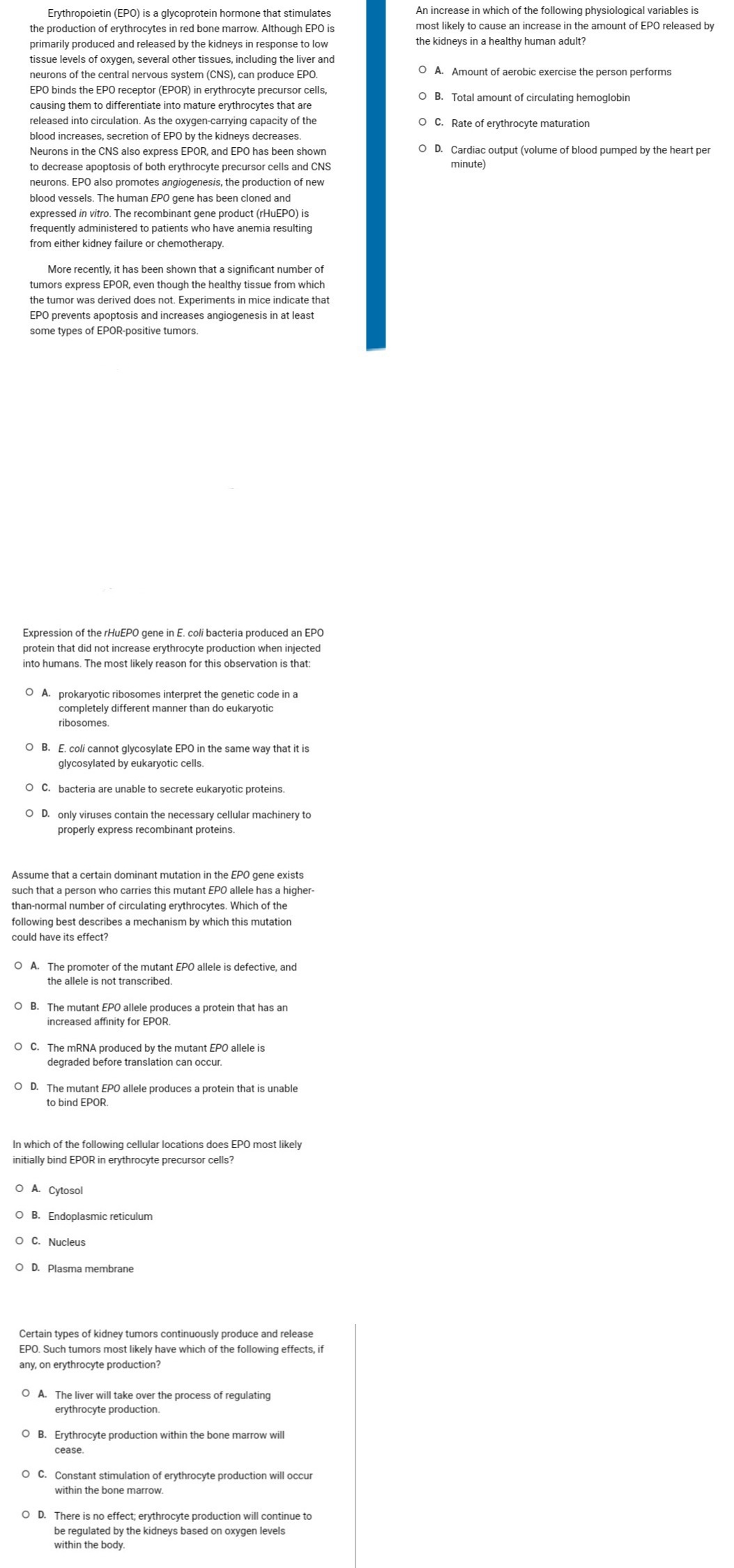 Erythropoietin (EPO) is a glycoprotein hormone that stimulates
the production of erythrocytes in red bone marrow. Although EPO is
primarily produced and released by the kidneys in response to low
tissue levels of oxygen, several other tissues, including the liver and
neurons of the central nervous system (CNS), can produce EPO.
EPO binds the EPO receptor (EPOR) in erythrocyte precursor cells,
causing them to differentiate into mature erythrocytes that are
released into circulation. As the oxygen-carrying capacity of the
blood increases, secretion of EPO by the kidneys decreases.
Neurons in the CNS also express EPOR, and EPO has been shown
to decrease apoptosis of both erythrocyte precursor cells and CNS
neurons. EPO also promotes angiogenesis, the production of new
blood vessels. The human EPO gene has been cloned and
expressed in vitro. The recombinant gene product (rHuEPO) is
frequently administered to patients who have anemia resulting
from either kidney failure or chemotherapy.
More recently, it has been shown that a significant number of
tumors express EPOR, even though the healthy tissue from which
the tumor was derived does not. Experiments in mice indicate that
EPO prevents apoptosis and increases angiogenesis in at least
some types of EPOR-positive tumors.
Expression of the rHuEPO gene in E. coli bacteria produced an EPO
protein that did not increase erythrocyte production when injected
into humans. The most likely reason for this observation is that:
OA. prokaryotic ribosomes interpret the genetic code in a
completely different manner than do eukaryotic
ribosomes.
OB. E. coli cannot glycosylate EPO in the same way that it is
glycosylated by eukaryotic cells.
O C. bacteria are unable to secrete eukaryotic proteins.
O D. only viruses contain the necessary cellular machinery to
properly express recombinant proteins.
Assume that a certain dominant mutation in the EPO gene exists
such that a person who carries this mutant EPO allele has a higher-
than-normal number of circulating erythrocytes. Which of the
following best describes a mechanism by which this mutation
could have its effect?
O A. The promoter of the mutant EPO allele is defective, and
the allele is not transcribed.
OB. The mutant EPO allele produces a protein that has an
increased affinity for EPOR.
OC. The mRNA produced by the mutant EPO allele is
degraded before translation can occur.
O D. The mutant EPO allele produces a protein that is unable
to bind EPOR.
In which of the following cellular locations does EPO most likely
initially bind EPOR in erythrocyte precursor cells?
O A. Cytosol
O B. Endoplasmic reticulum
O C. Nucleus
OD. Plasma membrane
Certain types of kidney tumors continuously produce and release
EPO. Such tumors most likely have which of the following effects, if
any, on erythrocyte production?
O A. The liver will take over the process of regulating
erythrocyte production.
O B. Erythrocyte production within the bone marrow will
cease.
O C. Constant stimulation of erythrocyte production will occur
within the bone marrow.
O D. There is no effect; erythrocyte production will continue to
be regulated by the kidneys based on oxygen levels
within the body.
An increase in which of the following physiological variables is
most likely to cause an increase in the amount of EPO released by
the kidneys in a healthy human adult?
O A. Amount of aerobic exercise the person performs
O B. Total amount of circulating hemoglobin
O C. Rate of erythrocyte maturation
O D. Cardiac output (volume of blood pumped by the heart per
minute)