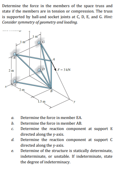 Determine the force in the members of the space truss and
state if the members are in tension or compression. The truss
is supported by ball-and socket joints at C, D, E, and G. Hint:
Consider symmetry of geometry and loading.
m
2 m
F= 3 kN
1.5 m
а.
Determine the force in member EA.
b.
Determine the force in member AB.
Determine the reaction component at support E
C.
directed along the y-axis.
Determine the reaction component at support C
d.
directed along the y-axis.
Determine of the structure is statically determinate,
е.
indeterminate, or unstable. If indeterminate, state
the degree of indeterminacy.
