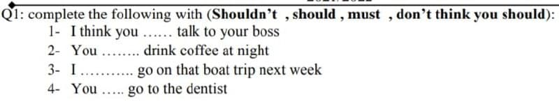 Q1: complete the following with (Shouldn't , should , must , don't think you should):
1- I think you ... talk to your boss
2- You... drink coffee at night
3- I
.....
go on that boat trip next week
4- You
go to the dentist
.....
