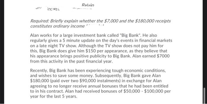 Retain
Required: Briefly explain whether the $7,000 and the $180,000 receipts
constitutes ordinary income
Alan works for a large investment bank called "Big Bank". He also
regularly gives a 5 minute update on the day's events in financial markets
on a late night TV show. Although the TV show does not pay him for
this, Big Bank does give him $150 per appearance, as they believe that
his appearance brings positive publicity to Big Bank. Alan earned $7000
from this activity in the past financial year.
Recently, Big Bank has been experiencing tough economic conditions,
and wishes to save some money. Subsequently, Big Bank gave Alan
$180,000 (paid over two $90,000 instalments) in exchange for Alan
agreeing to no longer receive annual bonuses that he had been entitled
to in his contract. Alan had received bonuses of $50,000 - $100,000 per
year for the last 5 years.
