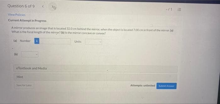 Question 6 of 9
-/1 E
View Policies
Current Attempt in Progress
A mirror produces an image that is located 32.0 cm behind the mirror, when the object is located 7.00 cm in front of the mirror. (a)
What is the focal length of the mirror? (b) Is the mirror concave or convex?
ta) Number
Units
(b)
eTextbook and Media
Hint
Save für Later
Attempts: unlimited Submit Anwwer
