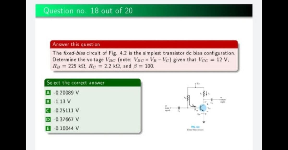 Question no. 18 out of 20
Answer this question
The fixed-bias circuit of Fig. 4.2 is the simplest transistor de bias configuration.
Determine the volta ge VBc (note: VBC = VB-Vc) given that Vec = 12 V,
RB = 225 kf2, Re = 2.2 k2, and 8= 100.
Select the correct answer
A -0.20089 V
B -1.13 V
C -0.25111 V
D-0.37667 V
E-0.10044 V
Fiwd
