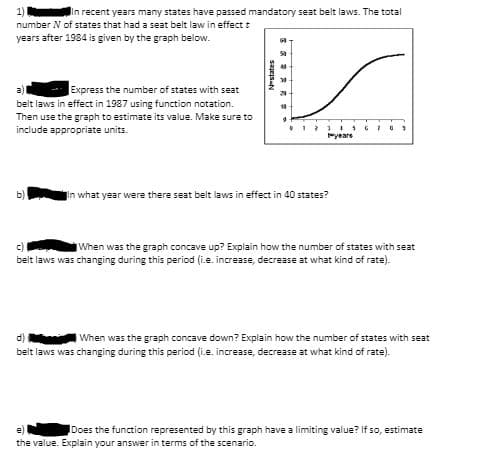 1)
In recent years many states have passed mandatory seat belt laws. The total
number N of states that had a seat belt law in effect t
years after 1984 is given by the graph below.
a)l
Express the number of states with seat
20
belt laws in effect in 1987 using function notation.
Then use the graph to estimate its value. Make sure to
include appropriate units.
yeare
b)
In what year were there seat belt laws in effect in 40 states?
c)
belt laws was changing during this period (i.e. increase, decrease at what kind of rate).
When was the graph concave up? Explain how the number of states with seat
IWhen was the graph concave down? Explain how the number of states with seat
belt laws was changing during this period (i.e. increase, decrease at what kind of rate).
d)
Does the function represented by this graph have a limiting value? If so, estimate
the value. Explain your answer in terms of the scenario.
sages-N

