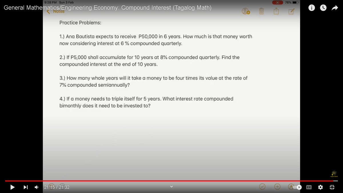 9:28 PM Sun 3 Feb
General Mathematics/Engineering Economy: Compound Interest (Tagalog Math)
Notes
Practice Problems:
1.) Ana Bautista expects to receive P50,000 in 6 years. How much is that money worth
now considering interest at 6% compounded quarterly.
2.) If P5,000 shall accumulate for 10 years at 8% compounded quarterly. Find the
compounded interest at the end of 10 years.
3.) How many whole years will it take a money to be four times its value at the rate of
7% compounded semiannually?
4.) If a money needs to triple itself for 5 years. What interest rate compounded
bimonthly does it need to be invested to?
21:15 / 21:32
E
O 76%
Q
¶