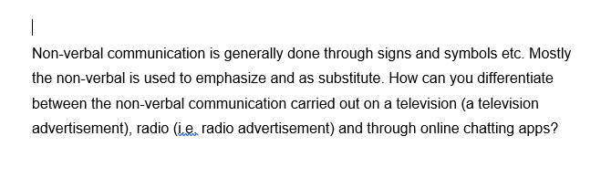 Non-verbal communication is generally done through signs and symbols etc. Mostly
the non-verbal is used to emphasize and as substitute. How can you differentiate
between the non-verbal communication carried out on a television (a television
advertisement), radio (ie, radio advertisement) and through online chatting apps?
