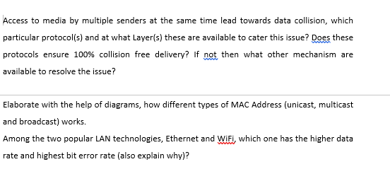 Access to media by multiple senders at the same time lead towards data collision, which
particular protocol(s) and at what Layer(s) these are available to cater this issue? Does these
protocols ensure 100% collision free delivery? If not then what other mechanism are
available to resolve the issue?
Elaborate with the help of diagrams, how different types of MAC Address (unicast, multicast
and broadcast) works.
Among the two popular LAN technologies, Ethernet and Wifi, which one has the higher data
www
rate and highest bit error rate (also explain why)?
