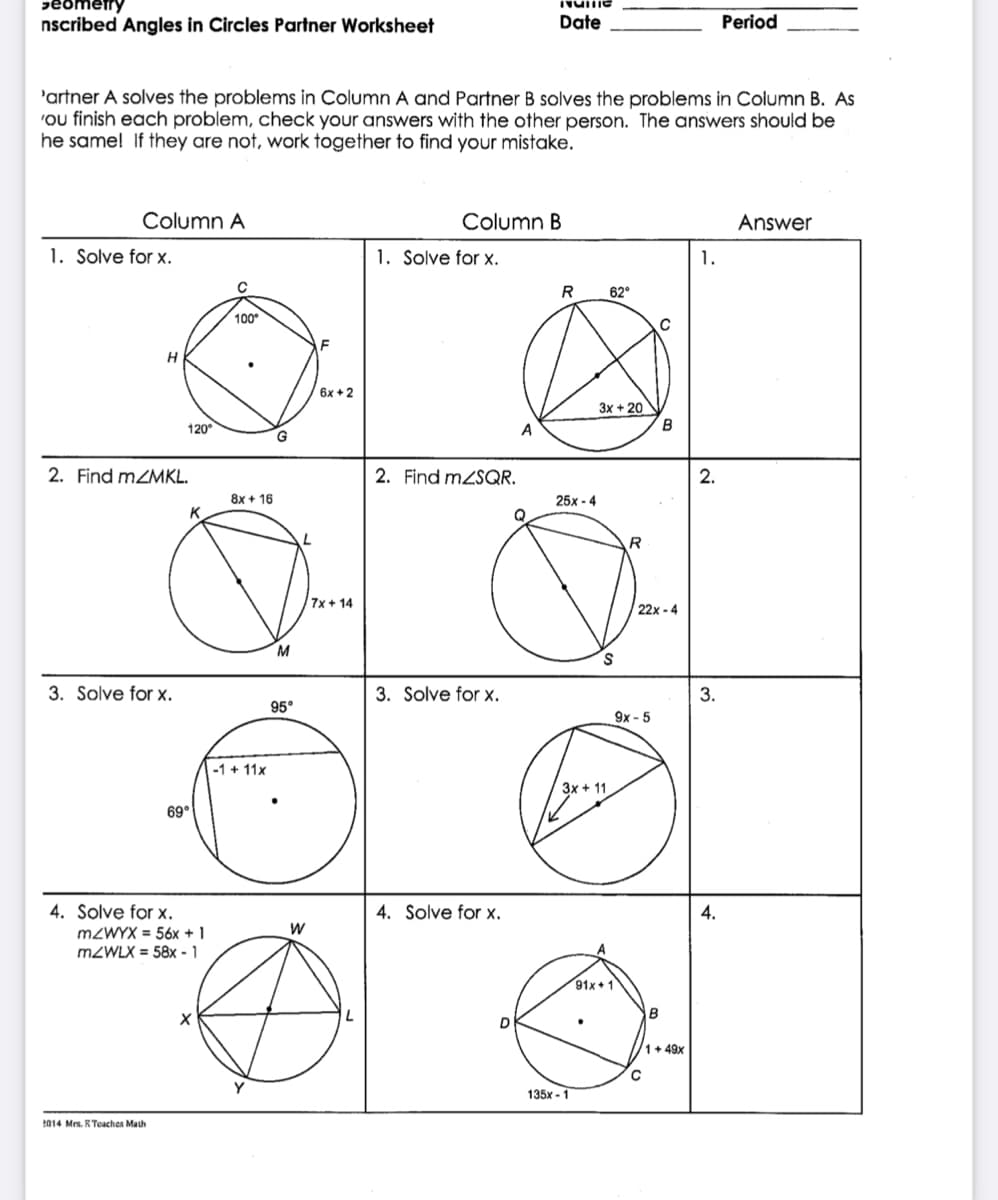 peometry
nscribed Angles in Circles Partner Worksheet
Date
Period
'artner A solves the problems in Column A and Partner B solves the problems in Column B. As
'ou finish each problem, check your answers with the other person. The answers should be
he same! If they are not, work together to find your mistake.
Column A
Column B
Answer
1. Solve for x.
1. Solve for x.
1.
R
62°
100°
C
H
6x +2
3x + 20
120°
A
2. Find MZMKL.
2. Find mzSQR.
8x + 16
25x - 4
K
7x + 14
22x - 4
M
3. Solve for x.
3. Solve for x.
3.
95°
9х - 5
-1 + 11x
3x + 11
69°
4. Solve for x.
4. Solve for x.
4.
MZWYX = 56x + 1
M2WLX = 58x - 1
91x + 1
1+ 49x
135x - 1
2014 Mrs. R Teaches Math
2.
