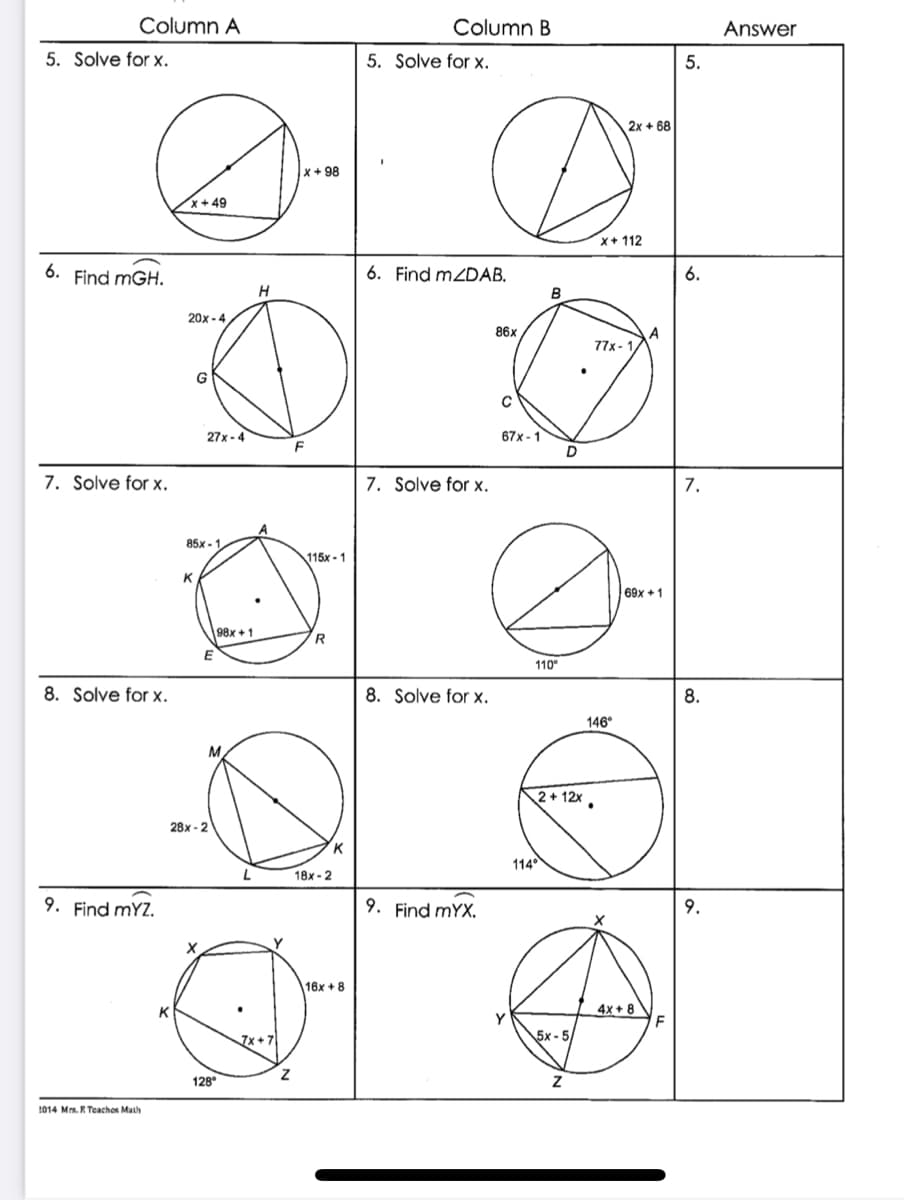 Column A
Column B
Answer
5. Solve for x.
5. Solve for x.
5.
2x + 68
x+98
x+ 49
x+ 112
6.
Find mGH.
6. Find mZDAB.
6.
B
20x - 4
86x
77x- 1,
27x - 4
67x - 1
F
7. Solve for x.
7. Solve for x.
7.
85x - 1
115x - 1
K
69x +1
98x + 1
R
110°
8. Solve for x.
8. Solve for x.
8.
146°
2+ 12x.
28x - 2
K
114°
18x - 2
9. Find mYZ.
9. Find mYX.
9.
16x + 8
K
4x + 8
7x + 7
5x - 5/
128
2014 Ms. R Teachos Math
