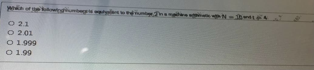 Which of the following numbegpls equlyalant to the number 2 In a machine arthmetic with N =
T0 and t 4:
O 2.1
O 2.01
O 1.999
O 1.99
