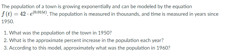 The population of a town is growing exponentially and can be modeled by the equation \( f(t) = 42 \cdot e^{(0.015t)} \). The population is measured in thousands, and time is measured in years since 1950.

1. What was the population of the town in 1950?
2. What is the approximate percent increase in the population each year?
3. According to this model, approximately what was the population in 1960?