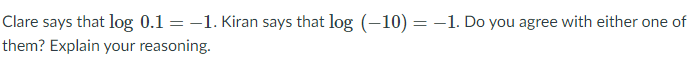 Clare says that log 0.1 = –1. Kiran says that log (–10) = –1. Do you agree with either one of
them? Explain your reasoning.
