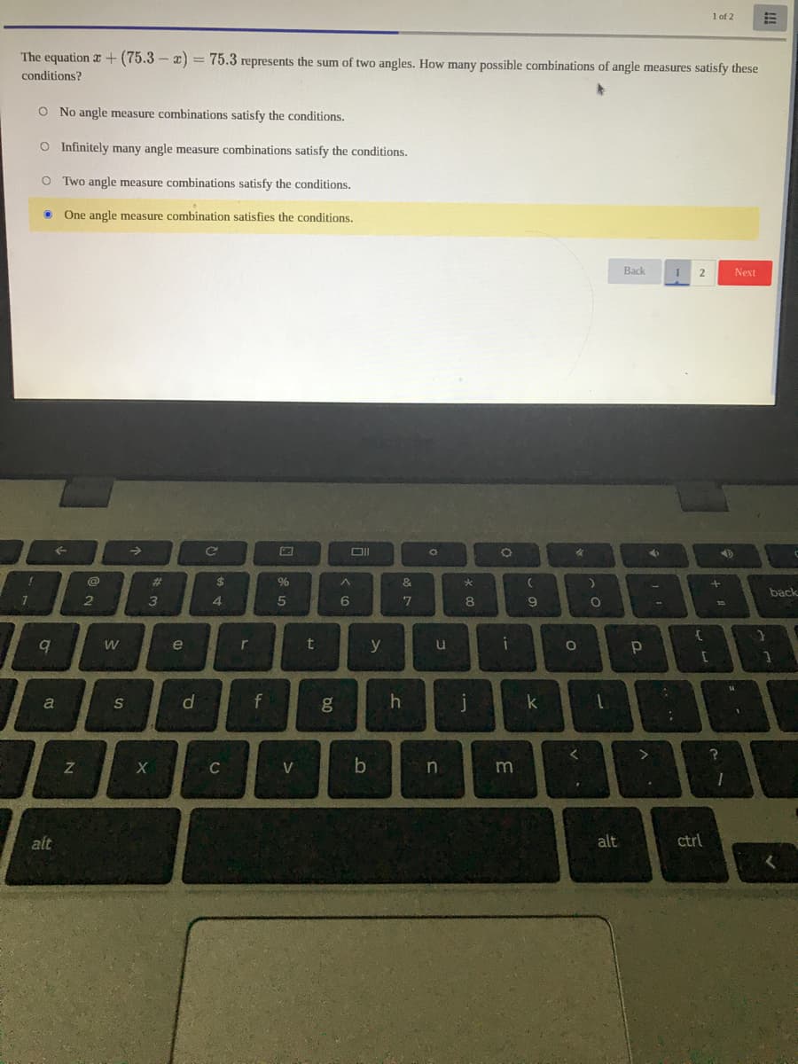 1 of 2
The equation r+ (75.3 – x) = 75.3 represents the sum of two angles. How many possible combinations of angle measures satisfy these
conditions?
O No angle measure combinations satisfy the conditions.
O Infinitely many angle measure combinations satisfy the conditions.
O Two angle measure combinations satisfy the conditions.
One angle measure combination satisfies the conditions.
Back
Next
%23
%
&
back
4.
5
6.
7
8
e
t
u
a
S
f
g
j
C
V
m
alt
alt
ctrl
--
10

