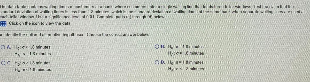 The data table contains waiting times of customers at a bank, where customers enter a single waiting line that feeds three teller windows. Test the claim that the
standard deviation of waiting times is less than 1.8 minutes, which is the standard deviation of waiting times at the same bank when separate waiting lines are used at
each teller window Use a significance level of 0.01. Complete parts (a) through (d) below.
Click on the icon to view the data.
a. Identify the null and alternative hypotheses. Choose the correct answer below.
OB. Ho o=1.8 minutes
HA o 1.8 minutes
O A. Ho o<1.8 minutes
HA o = 1.8 minutes
O C. Hn o218 minutes
O D. Ho: o=1.8 minutes
HA o<1.8 minutes
H o<1.8 minutes
