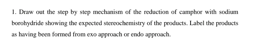 1. Draw out the step by step mechanism of the reduction of camphor with sodium
borohydride showing the expected stereochemistry of the products. Label the products
as having been formed from exo approach or endo approach.
