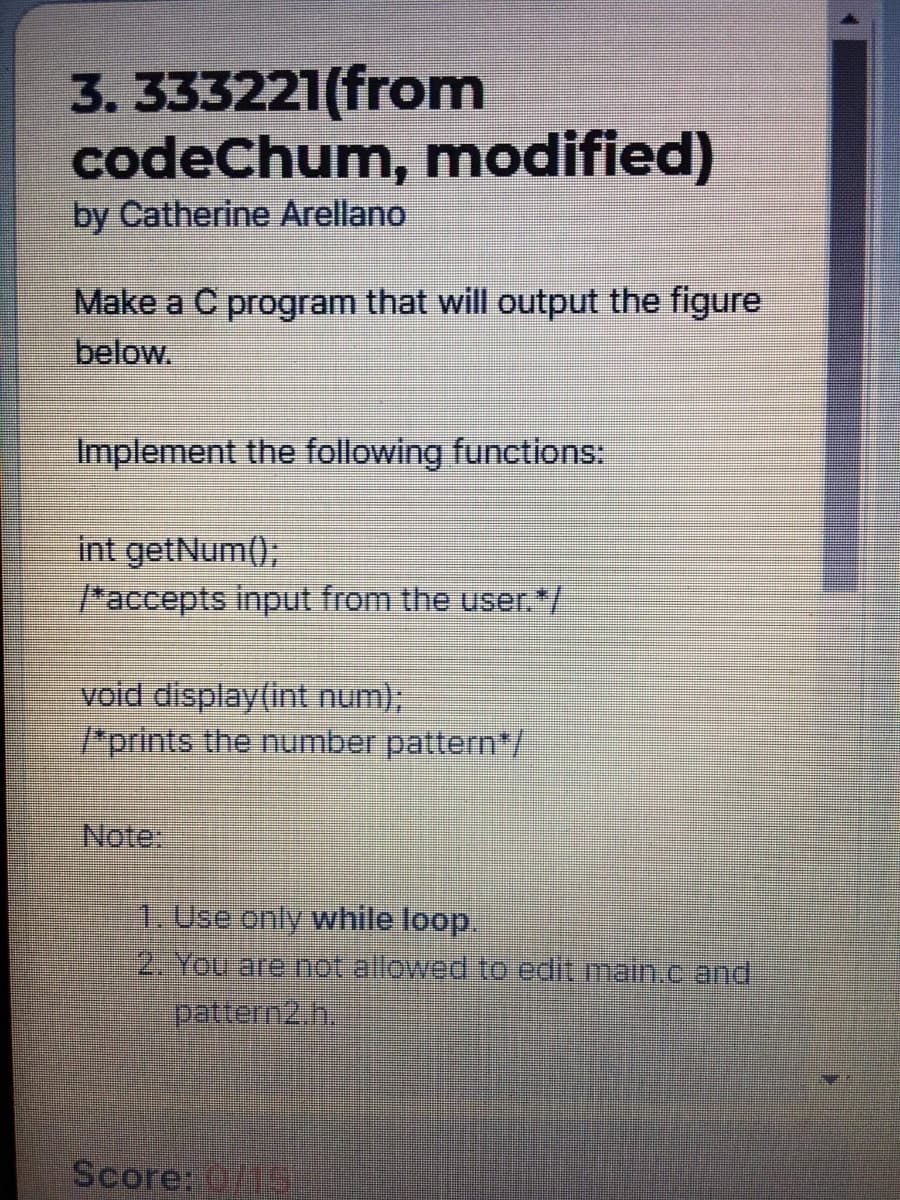 3. 333221(from
codeChum, modified)
by Catherine Arellano
Make a C program that will output the figure
below.
Implement the following functions:
int getNum();
"accepts input from the user.*/
void display(int num);
"prints the number pattern/
1. Use only while loop.
2. You are not allowed to edit main.c and
pattern2.h.
Score: 0/15
