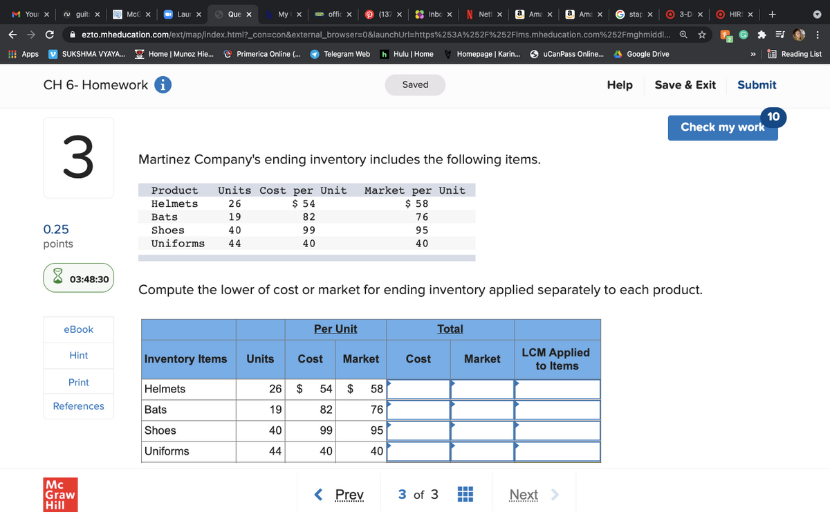 M Your X
n guit
McC x
Laur X
Que x
My ( X
IK offic x
P (137 x
2 Inbo x
N Neti x
а Ama
Ama x
G stap x
O 3-D X
O HIR
+
A ezto.mheducation.com/ext/map/index.html?_con=con&external_browser=0&launchUrl=https%253A%252F%252Flms.mheducation.com%252Fmghmiddl.. Q
I Apps
v SUKSHMA VYAYA.
E Home | Munoz Hie.
O Primerica Online (..
Telegram Web
h Hulu | Home
Homepage | Karin.
O uCanPass Online.
A Google Drive
E Reading List
>>
CH 6- Homework i
Saved
Help
Save & Exit
Submit
10
Check my work
Martinez Company's ending inventory includes the following items.
Units Cost per Unit
$ 54
Market per Unit
$ 58
Product
Helmets
26
Bats
19
82
76
0.25
Shoes
40
99
95
points
Uniforms
44
40
40
03:48:30
Compute the lower of cost or market for ending inventory applied separately to each product.
еВook
Per Unit
Total
Hint
LCM Applied
Inventory Items
Units
Cost
Market
Cost
Market
to Items
Print
Helmets
26
$
54
$
58
References
Bats
19
82
76
Shoes
40
99
95
Uniforms
44
40
40
Mc
Graw
Hill
< Prev
3 of 3
Next
.......
...........
3.
