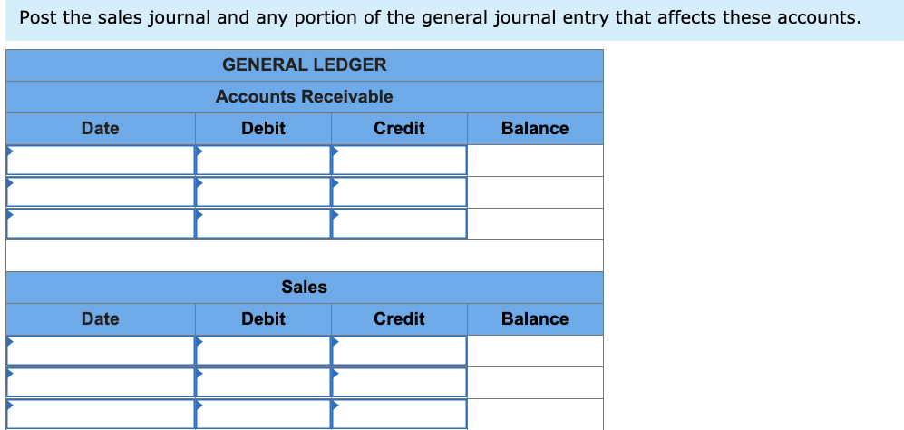 Post the sales journal and any portion of the general journal entry that affects these accounts.
GENERAL LEDGER
Accounts Receivable
Date
Debit
Credit
Balance
Sales
Date
Debit
Credit
Balance
