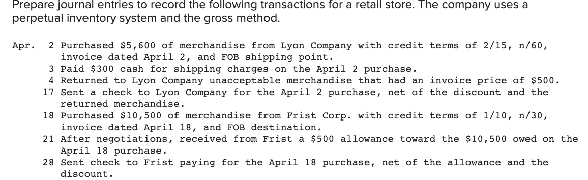Prepare journal entries to record the following transactions for a retail store. The company uses a
perpetual inventory system and the gross method.
2 Purchased $5,600 of merchandise from Lyon Company with credit terms of 2/15, n/60,
invoice dated April 2, and FOB shipping point.
3 Paid $300 cash for shipping charges on the April 2 purchase.
4 Returned to Lyon Company unacceptable merchandise that had an invoice price of $500.
17 Sent a check to Lyon Company for the April 2 purchase, net of the discount and the
Apr.
returned merchandise.
18 Purchased $10,500 of merchandise from Frist Corp. with credit terms of 1/10, n/30,
invoice dated April 18, and FOB destination.
21 After negotiations, received from Frist a $500 allowance toward the $10,500 owed on the
April 18 purchase.
28 Sent check to Frist paying for the April 18 purchase, net of the allowance and the
discount.
