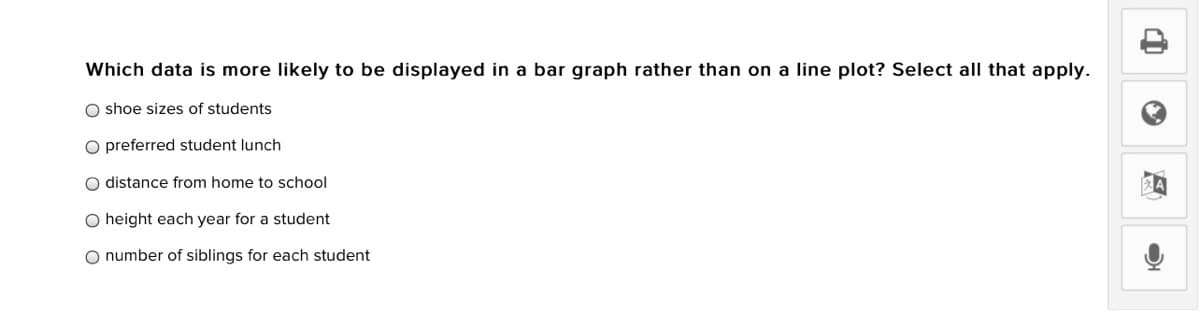 Which data is more likely to be displayed in a bar graph rather than on a line plot? Select all that apply.
O shoe sizes of students
O preferred student lunch
O distance from home to school
O height each year for a student
O number of siblings for each student
