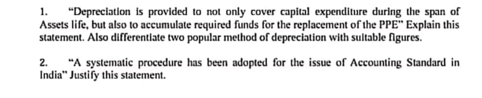 "Depreciation is provided to not only cover capital expenditure during the span of
Assets life, but also to accumulate required funds for the replacement of the PPE" Explain this
statement. Also differentiate two popular method of depreciation with suitable figures.
1.
"A systematic procedure has been adopted for the issue of Accounting Standard in
India" Justify this statement.
2.
