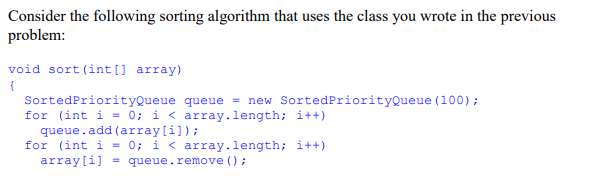 Consider the following sorting algorithm that uses the class you wrote in the previous
problem:
void sort (int[] array)
{
SortedPriorityQueue queue = new SortedPriorityQueue (100);
for (int i = 0; i < array.length; i++)
queue.add (array[i]);
for (int i = 0; i < array.length; i++)
array[i] = queue.remove();