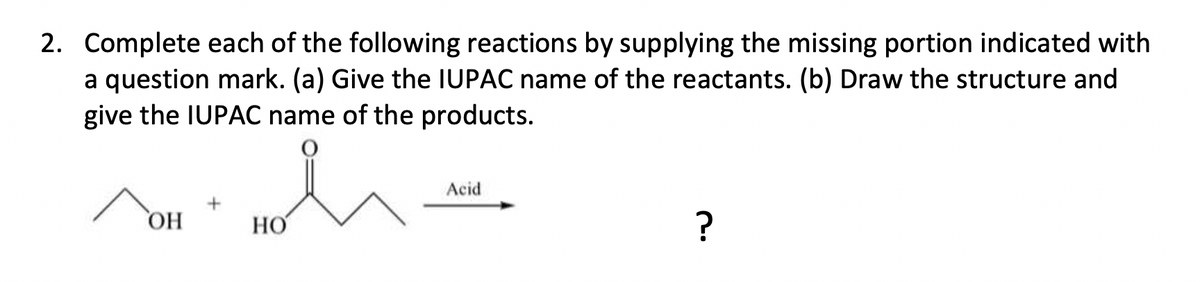 2. Complete each of the following reactions by supplying the missing portion indicated with
a question mark. (a) Give the IUPAC name of the reactants. (b) Draw the structure and
give the IUPAC name of the products.
Acid
ОН
HO
