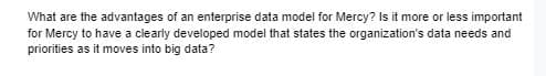 What are the advantages of an enterprise data model for Mercy? Is it more or less important
for Mercy to have a clearly developed model that states the organization's data needs and
priorities as it moves into big data?
