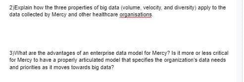 2)Explain how the three properties of big data (volume, velocity, and diversity) apply to the
data collected by Mercy and other healthcare organisations
3)What are the advantages of an enterprise data model for Mercy? Is it more or less critical
for Mercy to have a properly articulated model that specifies the organization's data needs
and priorities as it moves towards big data?
