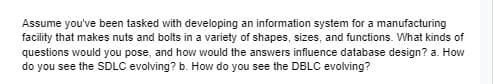 Assume you've been tasked with developing an information system for a manufacturing
facility that makes nuts and bolts in a variety of shapes, sizes, and functions. What kinds of
questions would you pose, and how would the answers influence database design? a. How
do you see the SDLC evolving? b. How do you see the DBLC evolving?
