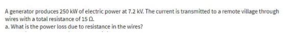 A generator produces 250 kW of electric power at 7.2 kV. The current is transmitted to a remote village through
wires with a total resistance of 15 0.
a. What is the power loss due to resistance in the wires?
