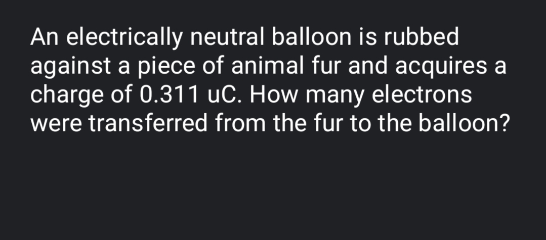 An electrically neutral balloon is rubbed
against a piece of animal fur and acquires a
charge of 0.311 uC. How many electrons
were transferred from the fur to the balloon?
