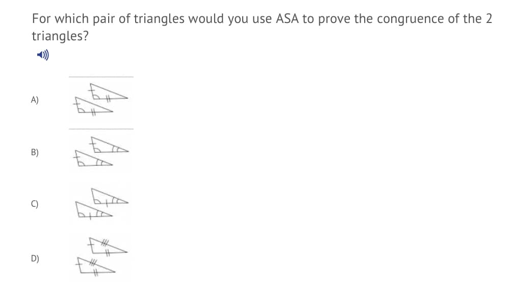 For which pair of triangles would you use ASA to prove the congruence of the 2
triangles?
A)
B)
C)
D)
