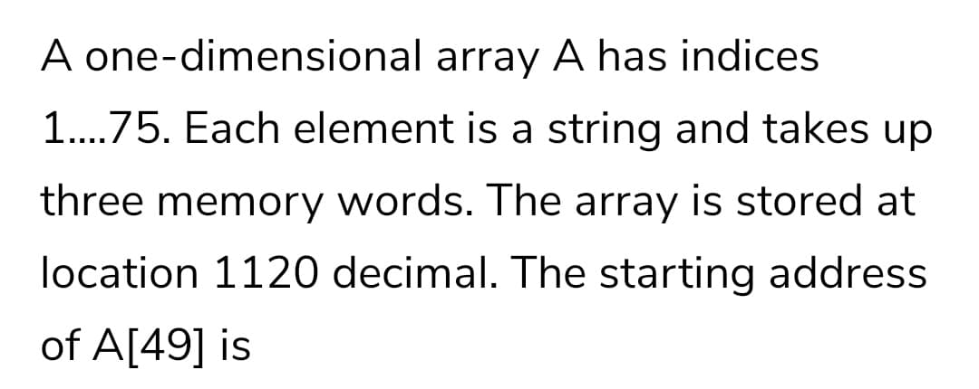 A one-dimensional array A has indices
1..75. Each element is a string and takes up
....
three memory words. The array is stored at
location 1120 decimal. The starting address
of A[49] is
